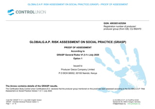 GLOBALG.A.P. RISK ASSESSMENT ON SOCIAL PRACTICE (GRASP) - PROOF OF ASSESSMENT
GGN: 4063651425284
Registration number of producer/
producer group (from CB): CU 892470
GLOBALG.A.P. RISK ASSESSMENT ON SOCIAL PRACTICE (GRASP)
According to
Option 1
Issued to
Producer Gwiza Company Limited
P.O BOX 66002, 00100 Nairobi, Kenya
PROOF OF ASSESSMENT
GRASP General Rules V1.3-1-i July 2020
The Annex contains details of the GRASP results.
The Certification Body Control Union Certifications B.V. declares that the producer group mentioned on this proof has been assessed according to the GLOBALG.A.P. Risk
Assessment on Social Practice Version 1.3-1-i July 2020.
Code Ref. GRASP V1.3-1-i July 2020; English Version
GRASP - Checklist Individual Producer (Option 1)
1 19
(c) GLOBALG.A.P. c/o FoodPlus GmbH
Spichernstr.55 | 50672 Cologne, Germany
info@globalgap.org www.globalgap.org
Page of
 