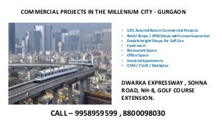 COMMERCIAL PROJECTS IN THE MILLENIUM CITY - GURGAON
• 12% Assured Return Commercial Projects
• Retail Shops / ATM Shops with Lease Guarantee
• Double height Shops For Self Use
• Food court
• Restaurant Space
• Office Space
• Serviced Apartments
• GYM / CLUB / Multiplex
DWARKA EXPRESSWAY , SOHNA
ROAD, NH-8, GOLF COURSE
EXTENSION.
CALL – 9958959599 , 8800098030
 
