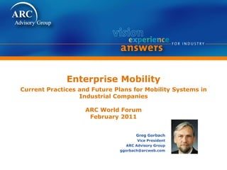 Enterprise Mobility
Current Practices and Future Plans for Mobility Systems in
Industrial Companies
ARC World Forum
February 2011
Greg Gorbach
Vice President
ARC Advisory Group
ggorbach@arcweb.com
 