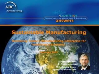 Sustainable Manufacturing Remaking Today’s Manufacturing Enterprise for Tomorrow’s Economy  February 2009 Greg Gorbach Vice President ARC Advisory Group [email_address] 