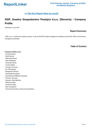 Find Industry reports, Company profiles
ReportLinker                                                                   and Market Statistics



                                            >> Get this Report Now by email!

GGP, Gozdno Gospodarstvo Postojna d.o.o. (Slovenia) - Company
Profile
Published on July 2010

                                                                                                     Report Summary

GGP d.o.o. is a Slovenian forestry company. It has an ISO 9001 quality management certificate and and ISO 14001 environmental
management certificate.




                                                                                                     Table of Content

Company Profiles cover:
' Company Name
' Stock Symbol
' Alternative Names
' Date Established
' Corporate History
' Contact Details
' Company Overview
' No of Employees
' Management Boards
' Shareholders/Investors
' Subsidiaries & Affiliated companies:
' Products / Services
' Capacity / Raw Materials
' Markets & Sales
' Investment Plans
' Main Competitors
' Financial Information and Key Financial Ratios




GGP, Gozdno Gospodarstvo Postojna d.o.o. (Slovenia) - Company Profile                                                  Page 1/3
 
