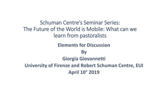 Schuman Centre’s Seminar Series:
The Future of the World is Mobile: What can we
learn from pastoralists
Elements for Discussion
By
Giorgia Giovannetti
University of Firenze and Robert Schuman Centre, EUI
April 10° 2019
 