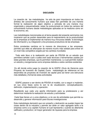 DISCUSIÓN
La creación de las metodologías ha sido de gran importancia en todos los
ámbitos del conocimiento humano que estas han permitido de una manera
formal la realización de algún objetivo u activada de una manera muy
organizada y esquematizada, estas ha evolucionado en todos los campos del
conocimiento humano desde metodologías aplicadas en la medicina como en
la economía, etc.
Las metodologías mencionadas en el tema pasado del presente seminarios nos
mostraron que se podían desarrollar para el mejoramiento de la productividad
de la empresas al implementar de manera muy minuciosa detalla la tecnología
de información y su integración a los procesos productivos de las empresas
Estos constantes cambios en la manera de direccionar a las empresas,
permitió que ellas se afianzaran de manera mucho más solidad para entrar en
un nivel más competitivo exigido por los cambios mundiales
Todo esto llevo a la realización por parte de PDVSA de un estudio que
permitiera señalar cual o cuales eran esas técnicas o herramientas usadas por
estas grandes empresas, que le permitían mantenerse. Lo cual permitió realizar
un estudio y reorganizarse como empresa debidos a estos cambios existentes
Es allí donde entra juego la creación de la GGPIC (Guía de Gerencia para
Proyecto de Inversión de Capital) Como metodología de referencia en los
desarrollos de proyectos de inversión de capital para así tener una estructura
más detallada y formal de estas actividades
GGPIC pasaron a ser dentro de PDVSA el modelo, con a seguir e implantar,
en sus cinco fases como lo son la de visualización, conceptualización,
definición, implementación y operación.
Resaltando que cada una aporta información para su predecesora y así
determinar mediante la realización de estudio y actividades
Cada fase tienes un o unos objetivos y a la vez de actividades que permite su
desarrollo y generar información para futuras investigaciones
Esta metodología demostró que con empeño y dedicación se pueden lograr las
cosas dentro de la industria y permitir así darle un valor agregado tanto a la
empresa como a su capitán humano el cual representa ( cuando es altamente
calificado y productivo ) el mayor generador de riquezas para la empresa
A
 