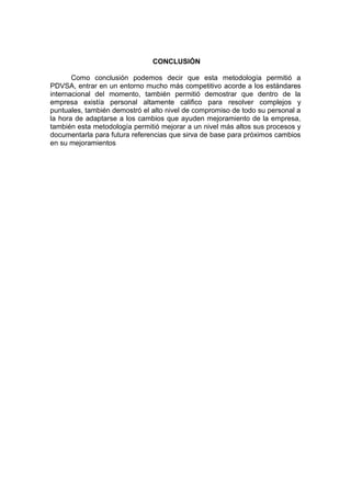 CONCLUSIÓN
Como conclusión podemos decir que esta metodología permitió a
PDVSA, entrar en un entorno mucho más competitivo acorde a los estándares
internacional del momento, también permitió demostrar que dentro de la
empresa existía personal altamente califico para resolver complejos y
puntuales, también demostró el alto nivel de compromiso de todo su personal a
la hora de adaptarse a los cambios que ayuden mejoramiento de la empresa,
también esta metodología permitió mejorar a un nivel más altos sus procesos y
documentarla para futura referencias que sirva de base para próximos cambios
en su mejoramientos
 
