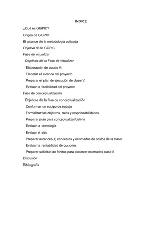 INDICE
¿Qué es GGPIC?
Origen de GGPIC
El alcance de la metodología aplicada
Objetivo de la GGPIC
Fase de visualizar
Objetivos de la Fase de visualizar
Elaboración de costos V:
Elaborar el alcance del proyecto
Preparar el plan de ejecución de clase V.
Evaluar la factibilidad del proyecto
Fase de conceptualización
Objeticos de la fase de conceptualización
Conformar un equipo de trabajo
Formalizar los objetivos, roles y responsabilidades
Preparar plan para conceptualizar/definir
Evaluar la tecnología
Evaluar el sitio
Preparar alcances(s) conceptos y estimados de costos de la clase
Evaluar la rentabilidad de opciones
Preparar solicitud de fondos para alcanzar estimados clase II
Discusión
Bibliografía
 
