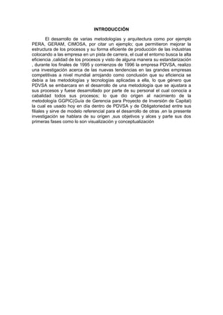 INTRODUCCIÓN
El desarrollo de varias metodologías y arquitectura como por ejemplo
PERA, GERAM, CIMOSA, por citar un ejemplo; que permitieron mejorar la
estructura de los procesos y su forma eficiente de producción de las industrias
colocando a las empresa en un pista de carrera, el cual el entorno busca la alta
eficiencia ,calidad de los procesos y visto de alguna manera su estandarización
, durante los finales de 1995 y comienzos de 1996 la empresa PDVSA, realizo
una investigación acerca de las nuevas tendencias en las grandes empresas
competitivas a nivel mundial arrojando como conclusión que su eficiencia se
debía a las metodologías y tecnologías aplicadas a ella, lo que género que
PDVSA se embarcara en el desarrollo de una metodología que se ajustara a
sus procesos y fuese desarrollado por parte de su personal el cual conocía a
cabalidad todos sus procesos; lo que dio origen al nacimiento de la
metodología GGPIC(Guía de Gerencia para Proyecto de Inversión de Capital)
la cual es usado hoy en día dentro de PDVSA y de Obligatoriedad entre sus
filiales y sirve de modelo referencial para el desarrollo de otras ,en la presente
investigación se hablara de su origen ,sus objetivos y alces y parte sus dos
primeras fases como lo son visualización y conceptualización
 