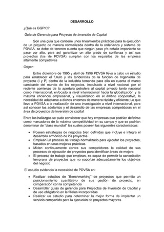 DESARROLLO
¿Qué es GGPIC?
Guía de Gerencia para Proyecto de Inversión de Capital
Son una guía que contiene unos lineamientos prácticos para la ejecución
de un proyecto de manera normalizada dentro de la ordenanza y sistema de
PDVSA, se debe de teneren cuenta que ningún paso y/o detalle importante se
pase por alto, para así garantizar un alto grado de confianza y así sus
proyectos (los de PDVSA) cumplan con los requisitos de las empresa
altamente competitivas
Origen
Entre diciembre de 1995 y abril de 1996 PDVSA llevo a cabo un estudio
para establecer el futuro y las tendencias de la función de Ingeniería de
proyecto (I y P) dentro de la industria tomando para ello en cuenta el marco
cambiante del mundo de los negocios, impulsado a nivel nacional por el
reciente comienzo de la apertura petrolera al capital privado tanto nacional
como internacional, enfocado a nivel internacional hacia la globalización y la
máxima eficiencia empresarial, y visualizando en el ámbito cooperativo, la
necesidad de adaptarse a dichos entornos de manera rápida y eficiente; Lo que
llevo a PDVSA a la realización de una investigación a nivel internacional, para
así conocer los adelantos y el desarrollo de las empresas competidoras en el
área de proyectos de inversión de capital
Entre los hallazgos se pudo considerar que hay empresas que podrían definirse
como marcadoras de la máxima competitividad en su campo y que se podrían
denominar de “clase mundial” las cuales poseen las siguientes características:
Poseen estrategias de negocios bien definidas que incluye e integra el
desarrollo armónico de los proyectos
Emplean un proceso de trabajo normalizado para ejecutar los proyectos,
basados en unas mejoras prácticas
Miden continuamente contra sus competidores la calidad de sus
procesos de ejecución de proyectos para identificar áreas de mejora
El proceso de trabajo que emplean, es capaz de permitir la cancelación
temprana de proyectos que no soportan adecuadamente los objetivos
del negocio
El estudio evidencio la necesidad de PDVSA en:
Realizar estudios de “Benchmarking” de proyectos que permita un
posicionamiento cuantitativo de sus gestión de proyecto, en
comparación con la competencia
Desarrollar guías de gerencia para Proyectos de Inversión de Capital y
de uso obligatorio en la filiales incorporadas
Realizar un estudio para determinar la mejor forma de implantar un
servicio compartido para la ejecución de proyectos mayores
 