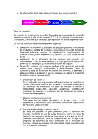 Cuarto nivel es descriptivo a las actividades que se quiere ilustrar
Fase de visualizar
Se originan los proyectos de inversión, los cuales son en análisis del ambiente
externo e interno a ella, o del análisis F.O.D.A (Fortalezas, Oportunidades,
Debilidades, Amenaza) que se realiza como parte de los ciclos de planificación
La fase de visualizar debe de satisfacer tres objetivos
Establecer los Objetivos y propósito del proyecto(producto y volúmenes
de producción, calidad de productos, alimentación requerida ,tiempo de
desarrollo estimado, margen de incertidumbre, requerimientos de
pruebas /investigación, dependencia y relación con otros proyectos del
plan )
Verificación de la alineación de los objetivos del proyecto con
lasestrategias corporativas(se verificar que el proyecto este enmarcado
dentro de las estrategias y lineamientos del plan de negocio)
Desarrollo preliminar del proyecto( verificar si la idea tiene suficientes
méritos para proseguir analizándola y desarrollándola (debe de
cumplirse ( debe de elaborarse el alcance del proyecto, el estimado d
costos de clase V, preparar el plan de ejecución de clase V, evaluar la
factibilidad técnica y económica ))
 Elaboración de costos V:
Es un estimado con una precisión del tipo de orden de magnitud, el
cual se utiliza en la planificación a mediado plazo para establecer si
los proyectos (la información se debe de limitarse a tamaño o
capacidades propuestas, ubicación geográfica, especificación
preliminar de insumos y productos, fechas tentativas de inicio y
finalización del proyecto)
 Elaborar el alcance del proyecto
Este debe ser un trabajo de equipo, a fin de contar con la
experiencia e información tanto del dueño como de la organización
de ingeniería y los proyectos
 Preparar el plan de ejecución de clase V.
Se debe de preparar un plan preliminar para la ejecución del
proyecto mediante el uso de datos históricos sobre los tipos de
ejecución de proyectos similares (este debe a sus ves de incluir,
premisas consideradas para la programación de la ejecución,
programa de desarrollo de hitos principales de la ejecución del
proyecto, holgura permisibles, los potenciales riegos incumplimiento
con el programa planteado)
 