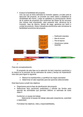 Evaluar la factibilidad del proyecto,
Una vez que se tiene estimada la inversión /gastos y el plan para la
ejecución del proyecto, se procede con estos datos a establecer la
rentabilidad del mismo. Luego se establece su jerarquización dentro
de la cartera de proyectos que conforman las bases de los recursos
(los índices más importantes, valor presente neto, eficiencia de la
inversión, tasa de retorno, tiempo de pago, ganancia por barril o
unidad de producto. Estos indicadores económicos solo corroboran la
factibilidad económica del proyecto

Fase de conceptualización,
El propósito de esta fase es la selección de la(s) mejor(es) opción(es) y
la mejora en la precisión de los estimados de costos y tiempo de implantación
todo esto para lograr lo siguiente
Reducir la incertidumbre y cuantificar los riegos asociados
Determinar el valor esperado para las opciones seleccionadas
Esta fase busca cumplir dos objetivos
Organizarse para la fase de planificación del proyecto
Seleccionar la(s) opción(es) preferida(s) y solicitar los fondos para
ejecutar las actividades que permitan obtener un estimado de costo
clase II
Conformar un equipo de trabajo
Seleccionar el equipo de trabajo adecuado (experiencia, autoridad
y capacidad)
Formalizar los objetivos, roles y responsabilidades,
 