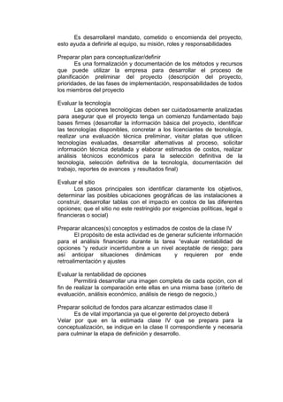 Es desarrollarel mandato, cometido o encomienda del proyecto,
esto ayuda a definirle al equipo, su misión, roles y responsabilidades
Preparar plan para conceptualizar/definir
Es una formalización y documentación de los métodos y recursos
que puede utilizar la empresa para desarrollar el proceso de
planificación preliminar del proyecto (descripción del proyecto,
prioridades, de las fases de implementación, responsabilidades de todos
los miembros del proyecto
Evaluar la tecnología
Las opciones tecnológicas deben ser cuidadosamente analizadas
para asegurar que el proyecto tenga un comienzo fundamentado bajo
bases firmes (desarrollar la información básica del proyecto, identificar
las tecnologías disponibles, concretar a los licenciantes de tecnología,
realizar una evaluación técnica preliminar, visitar platas que utilicen
tecnologías evaluadas, desarrollar alternativas al proceso, solicitar
información técnica detallada y elaborar estimados de costos, realizar
análisis técnicos económicos para la selección definitiva de la
tecnología, selección definitiva de la tecnología, documentación del
trabajo, reportes de avances y resultados final)
Evaluar el sitio
Los pasos principales son identificar claramente los objetivos,
determinar las posibles ubicaciones geográficas de las instalaciones a
construir, desarrollar tablas con el impacto en costos de las diferentes
opciones; que el sitio no este restringido por exigencias políticas, legal o
financieras o social)
Preparar alcances(s) conceptos y estimados de costos de la clase IV
El propósito de esta actividad es de generar suficiente información
para el análisis financiero durante la tarea “evaluar rentabilidad de
opciones “y reducir incertidumbre a un nivel aceptable de riesgo; para
así anticipar situaciones dinámicas y requieren por ende
retroalimentación y ajustes
Evaluar la rentabilidad de opciones
Permitirá desarrollar una imagen completa de cada opción, con el
fin de realizar la comparación ente ellas en una misma base (criterio de
evaluación, análisis económico, análisis de riesgo de negocio,)
Preparar solicitud de fondos para alcanzar estimados clase II
Es de vital importancia ya que el gerente del proyecto deberá
Velar por que en la estimada clase IV que se prepara para la
conceptualización, se indique en la clase II correspondiente y necesaria
para culminar la etapa de definición y desarrollo.
 