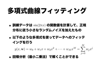 多項式曲線フィッティング

• 訓練データは sin(2⇡x) の関数値を計算して、正規
 分布に従う小さなランダムノイズを加えたもの

• 以下のような多項式を使ってデータへのフィッテ
 イングを行う
                                                      M
                                                      X
                            2                 M                    j
  y(x, w) = w0 + w1 x + w2 x + · · · + wM x       =         wj x
                                                      j=0

• 回帰分析（最小二乗法）で解くことができる
 