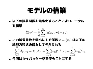 モデルの構築
• 以下の誤差関数を最小化することにより、モデル
 を構築
                   XN
                 1
          E(w) =       {y(xn , w)    tn }
                 2 n=1
• この誤差関数を最小にする係数 w = {wi} は以下の
 線形方程式の解として与えられる
  M
  X                     N
                        X                 n
                                          X
    Aij wj = Ti , Aij =   (xn )i+j , Ti =   (xn )i tn
  j=0                    n=1                n=1

• 今回は lm パッケージを使うことにする
 