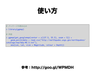 使い方

# パッケージの読み込み
> library(ggmap)

# 作図
> ggmap(get_googlemap(center = c(137.5, 35.5), zoom = 5)) +
    geom_point(data = read.csv("http://earthquake.usgs.gov/earthquakes/
catalogs/eqs7day-M2.5.txt"),
    aes(Lon, Lat, size = Magnitude, colour = Depth))




             参考：http://goo.gl/WPMDH
 