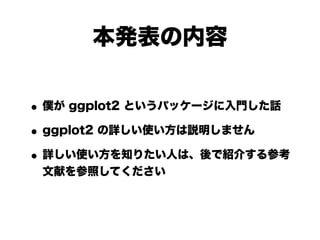 本発表の内容


• 僕が ggplot2 というパッケージに入門した話
• ggplot2 の詳しい使い方は説明しません
• 詳しい使い方を知りたい人は、後で紹介する参考
 文献を参照してください
 