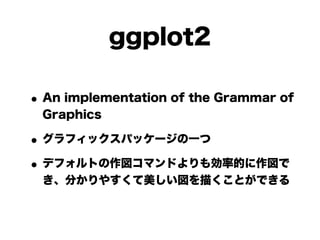 ggplot2

• An implementation of the Grammar of
 Graphics

• グラフィックスパッケージの一つ
• デフォルトの作図コマンドよりも効率的に作図で
 き、分かりやすくて美しい図を描くことができる
 
