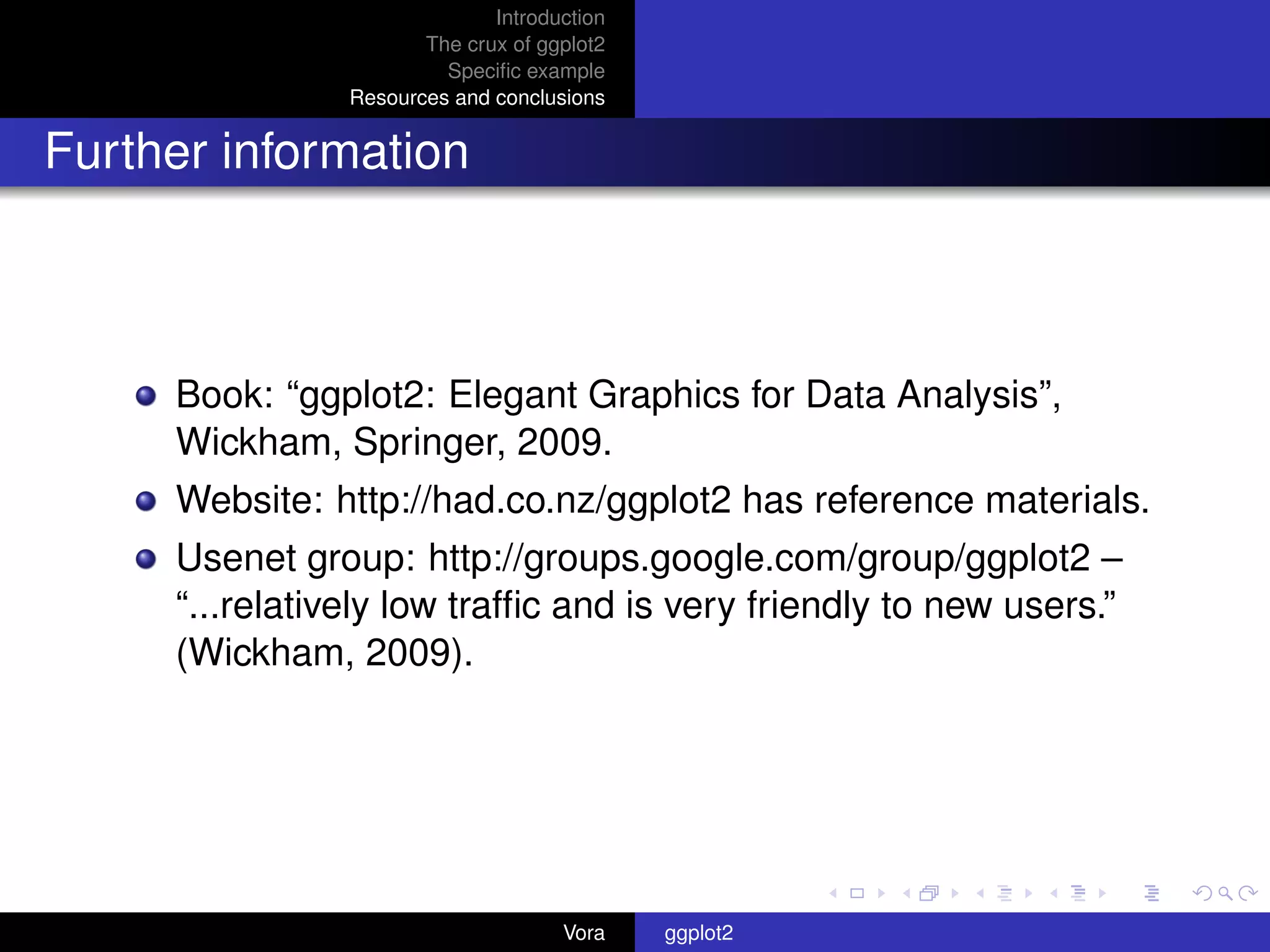 Introduction
                       The crux of ggplot2
                         Speciﬁc example
                Resources and conclusions


Further information



     Book: “ggplot2: Elegant Graphics for Data Analysis”,
     Wickham, Springer, 2009.
     Website: http://had.co.nz/ggplot2 has reference materials.
     Usenet group: http://groups.google.com/group/ggplot2 –
     “...relatively low trafﬁc and is very friendly to new users.”
     (Wickham, 2009).




                                     Vora    ggplot2
 