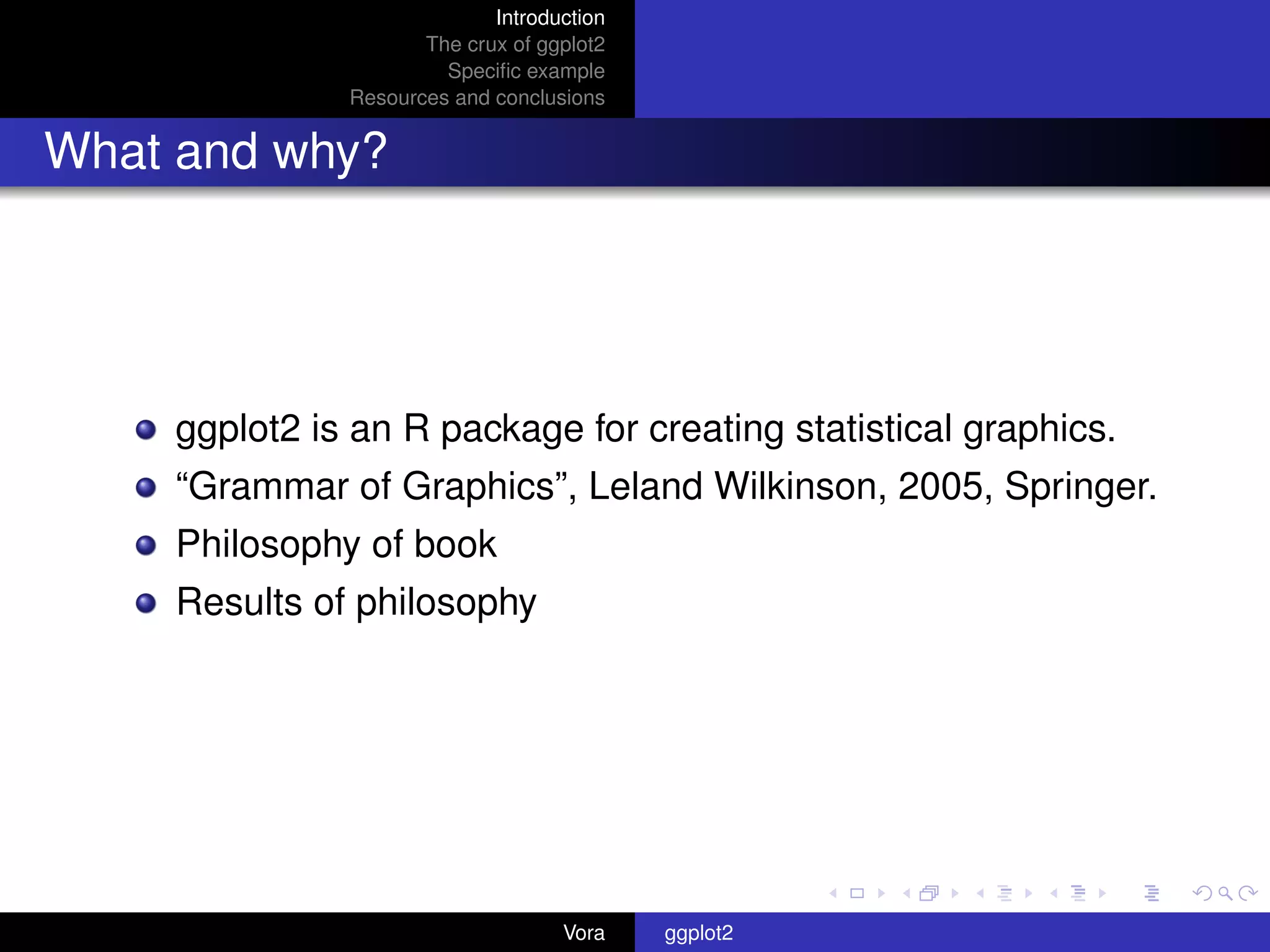 Introduction
                     The crux of ggplot2
                       Speciﬁc example
              Resources and conclusions


What and why?




    ggplot2 is an R package for creating statistical graphics.
    “Grammar of Graphics”, Leland Wilkinson, 2005, Springer.
    Philosophy of book
    Results of philosophy




                                   Vora    ggplot2
 