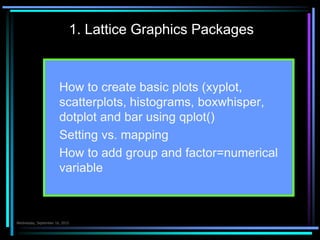 1. Lattice Graphics Packages
 How to create basic plots (xyplot,
scatterplots, histograms, boxwhisper,
dotplot and bar using qplot()
 Setting vs. mapping
 How to add group and factor=numerical
variable
Çarşamba 7.Ekim.2015
 