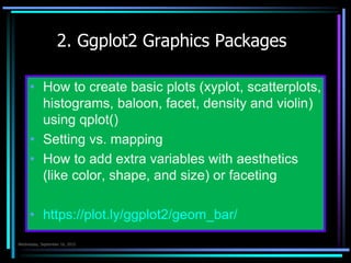 2. Ggplot2 Graphics
Packages
 How to create basic plots (xyplot, scatterplots,
histograms, baloon, facet, density and violin)
using qplot()
 Setting vs. mapping
 How to add extra variables with aesthetics
(like color, shape, and size) or faceting
 https://plot.ly/ggplot2/geom_bar/
Çarşamba 7.Ekim.2015
 