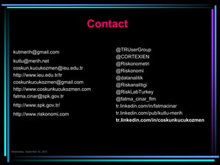 Contact
kutmerih@gmail.com
kutlu@merih.net
coskun.kucukozmen@ieu.edu.tr
http://www.ieu.edu.tr/tr
coskunkucukozmen@gmail.com
http://www.coskunkucukozmen.com
fatma.cinar@spk.gov.tr
http://www.spk.gov.tr/
http://www.riskonomi.com
@TRUserGroup
@CORTEXIEN
@Riskonometri
@Riskonomi
@datanalitik
@Riskanalitigi
@RiskLabTurkey
@fatma_cinar_ftm
tr.linkedin.com/in/fatmacinar
tr.linkedin.com/pub/kutlu-merih
tr.linkedin.com/in/coskunkucukozmen
 