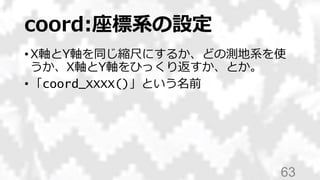 coord:座標系の設定
• X軸とY軸を同じ縮尺にするか、どの測地系を使
うか、X軸とY軸をひっくり返すか、とか。
• 「coord_XXXX()」という名前
63
 