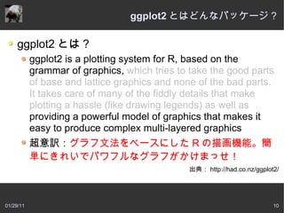 ggplot2 とはどんなパッケージ？

     ggplot2 とは？
           ggplot2 is a plotting system for R, based on the
           grammar of graphics, which tries to take the good parts
           of base and lattice graphics and none of the bad parts.
           It takes care of many of the fiddly details that make
           plotting a hassle (like drawing legends) as well as
           providing a powerful model of graphics that makes it
           easy to produce complex multi-layered graphics
           超意訳：グラフ文法をベースにした R の描画機能。簡
           単にきれいでパワフルなグラフがかけまっせ！
                                              出典： http://had.co.nz/ggplot2/




01/29/11                                                                 10
 