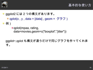 基本的な使い方

     ggplot2 には 2 つの構文があります。
           qplot(x , y , data = [data] , geom = グラフ )
     例）
             qplot(mpaa, rating,
             data=movies,geom=c("boxplot","jitter"))


     ggplot~,qplot も構文が違うだけで同じグラフを作ってくれま
     す。 




01/29/11                                                      16
 