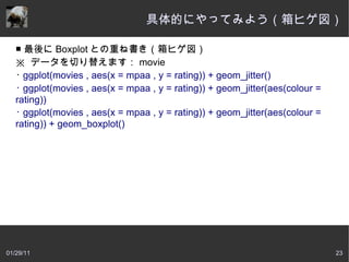 具体的にやってみよう（箱ヒゲ図）

   ■ 最後に Boxplot との重ね書き（箱ヒゲ図）
   ※  データを切り替えます： movie
   ･ ggplot(movies , aes(x = mpaa , y = rating)) + geom_jitter()
   ･ ggplot(movies , aes(x = mpaa , y = rating)) + geom_jitter(aes(colour =
   rating))
   ･ ggplot(movies , aes(x = mpaa , y = rating)) + geom_jitter(aes(colour =
   rating)) + geom_boxplot()




01/29/11                                                                      23
 