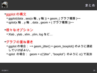 まとめ

   ➔
     ggplot の構文
       ➔
         ggplot(data , aes(x 軸 , y 軸 )) + geom_( グラフ種類 )~~
       ➔
         qplot(x 軸  , y 軸  , data , geom = ( グラフ種類 ))~~

   ➔
     様々なオプション
       ➔
           Xlab , ylab , xlim , ylim, log など…

   ➔
     グラフの重ね書き
       ➔
         ggplot の場合： ~+ geom_jitter() + geom_boxplot() のように連結
         していけばよい。
       ➔
         qplot の場合：  geom = c(“jitter” , “boxplot”) のように c() で追加




01/29/11                                                           25
 