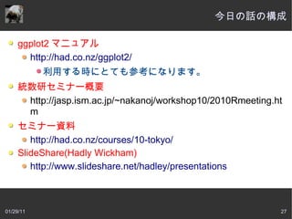 今日の話の構成

     ggplot2 マニュアル
       http://had.co.nz/ggplot2/
           利用する時にとても参考になります。
     統数研セミナー概要
      http://jasp.ism.ac.jp/~nakanoj/workshop10/2010Rmeeting.ht
      m
     セミナー資料
        http://had.co.nz/courses/10-tokyo/
     SlideShare(Hadly Wickham)
        http://www.slideshare.net/hadley/presentations



01/29/11                                                      27
 