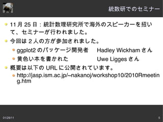統数研でのセミナー

     11 月 25 日：統計数理研究所で海外のスピーカーを招い
     て、セミナーが行われました。
     今回は 2 人の方が参加されました。
           ggplot2 のパッケージ開発者        Hadley Wickham さん
           黄色い本を書かれた                Uwe Ligges さん
     概要は以下の URL に公開されています。
      http://jasp.ism.ac.jp/~nakanoj/workshop10/2010Rmeetin
      g.htm




01/29/11                                                  5
 