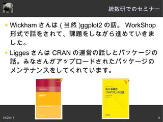 統数研でのセミナー

     Wickham さんは ( 当然 )ggplot2 の話。 WorkShop
     形式で話をされて、課題をしながら進めていきま
     した。
     Ligges さんは CRAN の運営の話しとパッケージの
     話。みなさんがアップロードされたパッケージの
     メンテナンスをしてくれています。




01/29/11                                      6
 