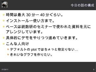 今日の話の構成

     時間は最大 30 分〜 40 分ぐらい。
     インストール〜使い方まで。
     ベースは統数研のセミナーで使われた資料を元に
     アレンジしています。
     具体的にデモをやりつつ進めていきます。
     こんな人向け
           デフォルトの plot ではちょっと物足りない…
           きれいなグラフを作りたい。



01/29/11                              8
 