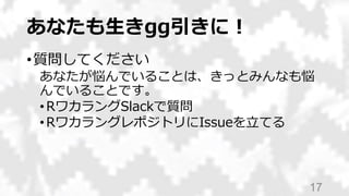 あなたも生きgg引きに！
•質問してください
あなたが悩んでいることは、きっとみんなも悩
んでいることです。
•RワカラングSlackで質問
•RワカラングレポジトリにIssueを立てる
17
 