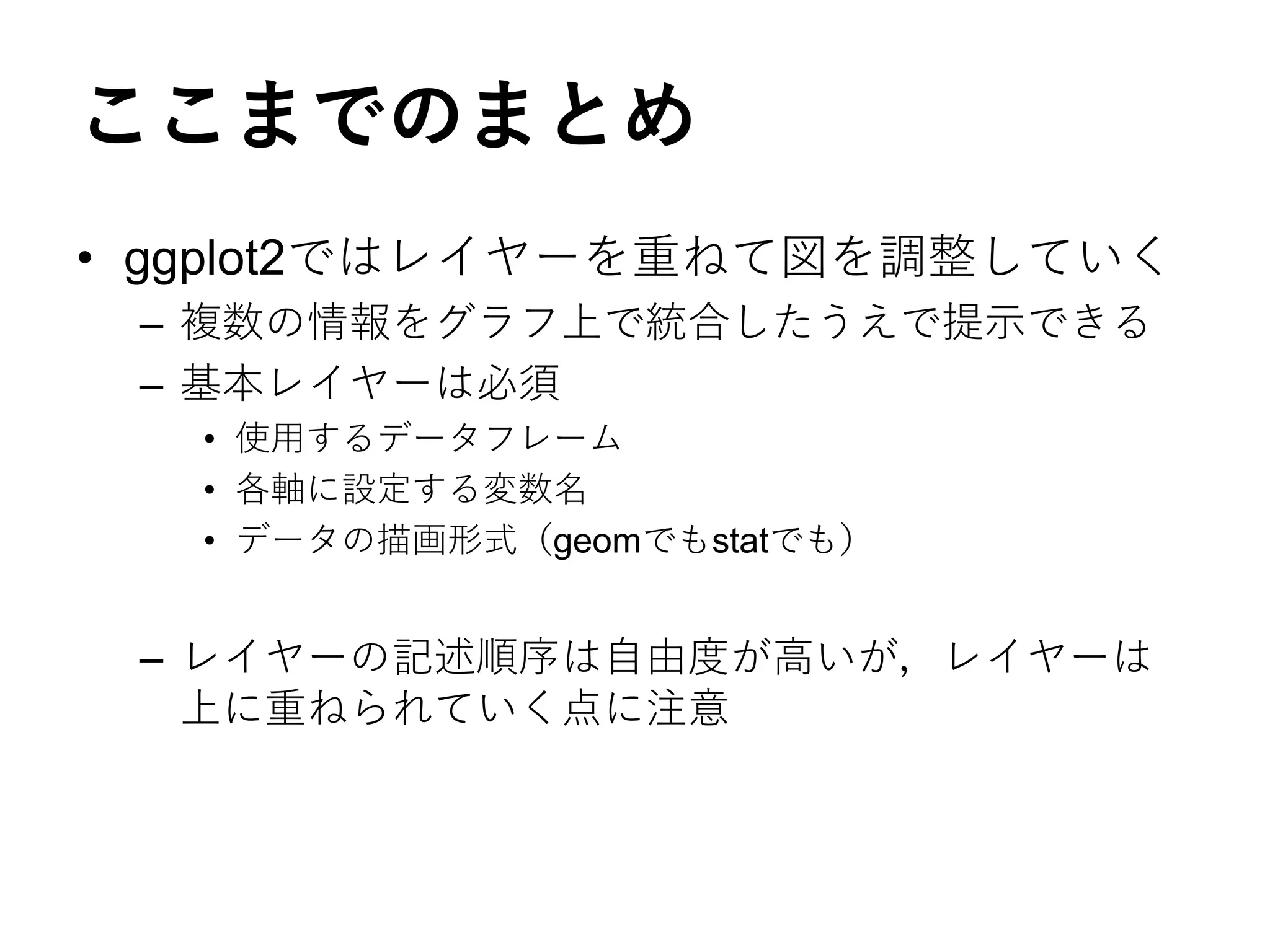 ここまでのまとめ
• ggplot2ではレイヤーを重ねて図を調整していく
– 複数の情報をグラフ上で統合したうえで提示できる
– 基本レイヤーは必須
• 使用するデータフレーム
• 各軸に設定する変数名
• データの描画形式（geomでもstatでも）
– レイヤーの記述順序は自由度が高いが，レイヤーは
上に重ねられていく点に注意
 