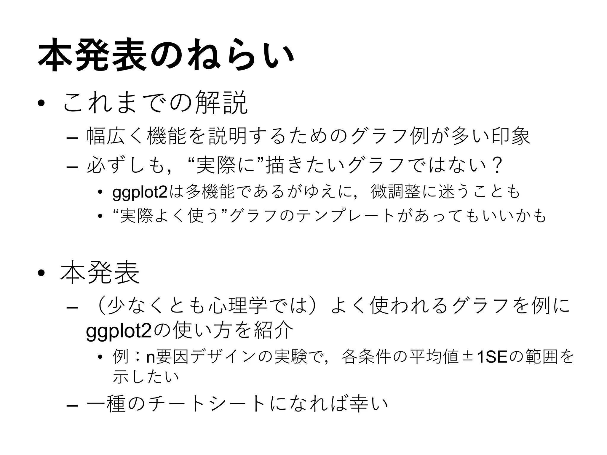 本発表のねらい
• これまでの解説
– 幅広く機能を説明するためのグラフ例が多い印象
– 必ずしも，“実際に”描きたいグラフではない？
• ggplot2は多機能であるがゆえに，微調整に迷うことも
• “実際よく使う”グラフのテンプレートがあってもいいかも
• 本発表
– （少なくとも心理学では）よく使われるグラフを例に
ggplot2の使い方を紹介
• 例：n要因デザインの実験で，各条件の平均値±1SEの範囲を
示したい
– 一種のチートシートになれば幸い
 