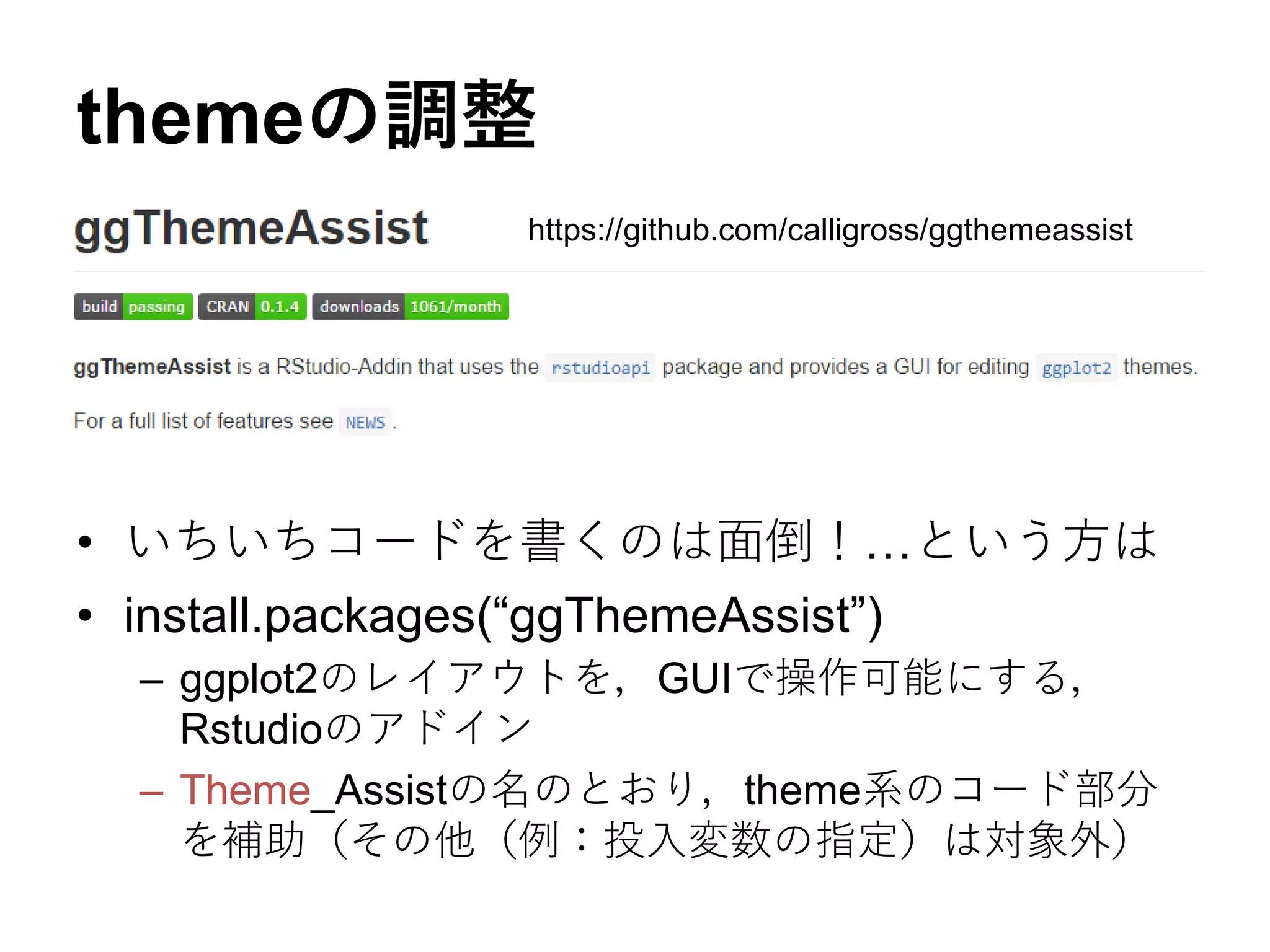 themeの調整
• いちいちコードを書くのは面倒！…という方は
• install.packages(“ggThemeAssist”)
– ggplot2のレイアウトを，GUIで操作可能にする，
Rstudioのアドイン
– Theme_Assistの名のとおり，theme系のコード部分
を補助（その他（例：投入変数の指定）は対象外）
https://github.com/calligross/ggthemeassist
 