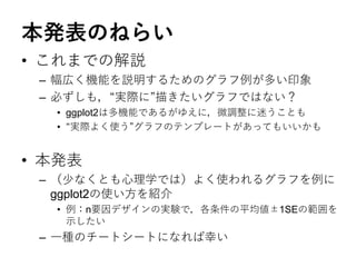本発表のねらい
• これまでの解説
– 幅広く機能を説明するためのグラフ例が多い印象
– 必ずしも，“実際に”描きたいグラフではない？
• ggplot2は多機能であるがゆえに，微調整に迷うことも
• “実際よく使う”グラフのテンプレートがあってもいいかも
• 本発表
– （少なくとも心理学では）よく使われるグラフを例に
ggplot2の使い方を紹介
• 例：n要因デザインの実験で，各条件の平均値±1SEの範囲を
示したい
– 一種のチートシートになれば幸い
 