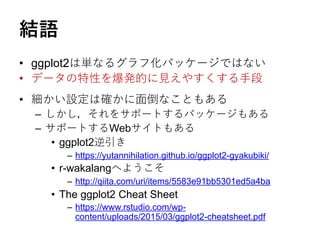 結語
• ggplot2は単なるグラフ化パッケージではない
• データの特性を爆発的に見えやすくする手段
• 細かい設定は確かに面倒なこともある
– しかし，それをサポートするパッケージもある
– サポートするWebサイトもある
• ggplot2逆引き
– https://yutannihilation.github.io/ggplot2-gyakubiki/
• r-wakalangへようこそ
– http://qiita.com/uri/items/5583e91bb5301ed5a4ba
• The ggplot2 Cheat Sheet
– https://www.rstudio.com/wp-
content/uploads/2015/03/ggplot2-cheatsheet.pdf
 