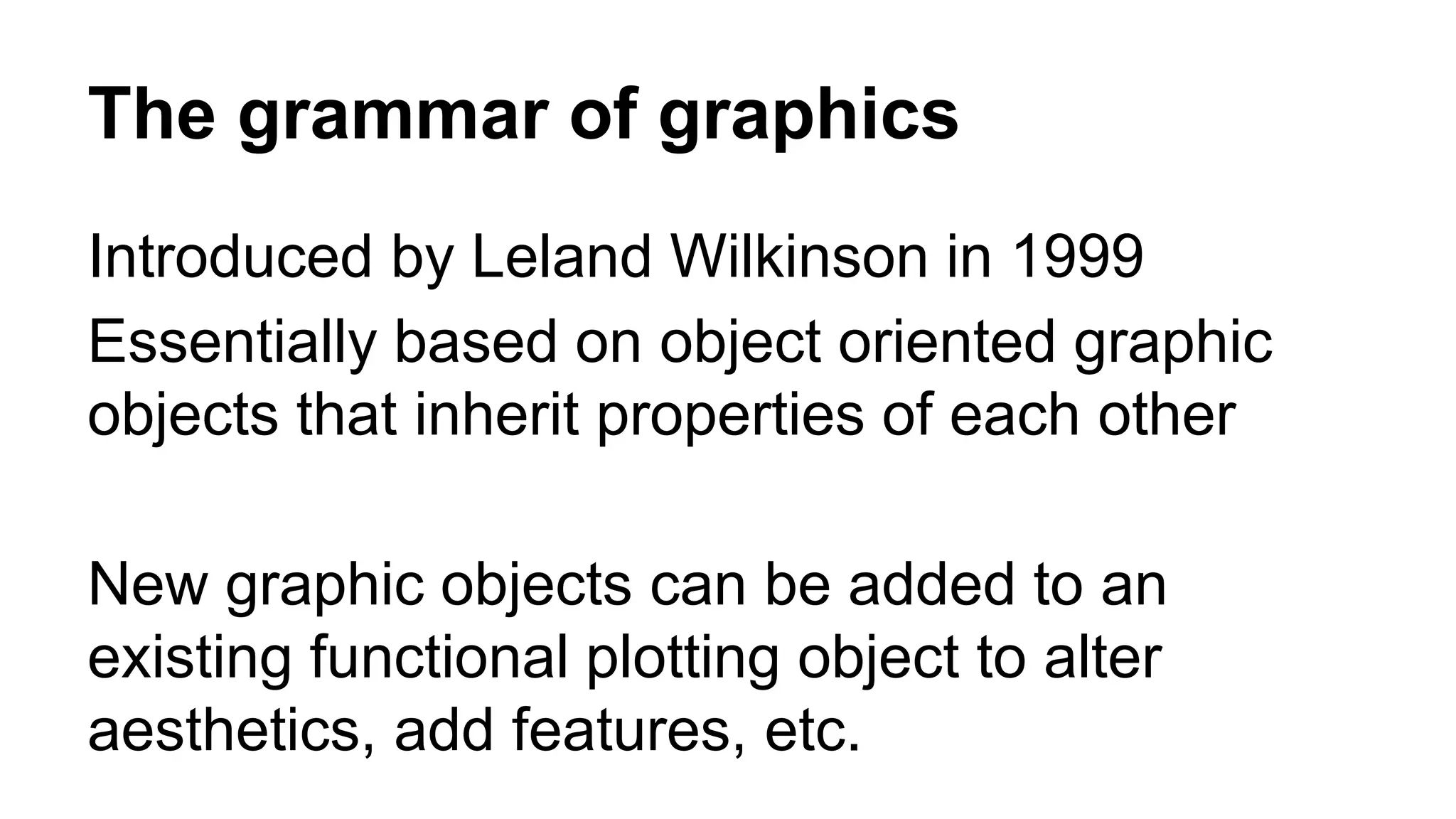 The grammar of graphics
Introduced by Leland Wilkinson in 1999
Essentially based on object oriented graphic
objects that inherit properties of each other
New graphic objects can be added to an
existing functional plotting object to alter
aesthetics, add features, etc.
 