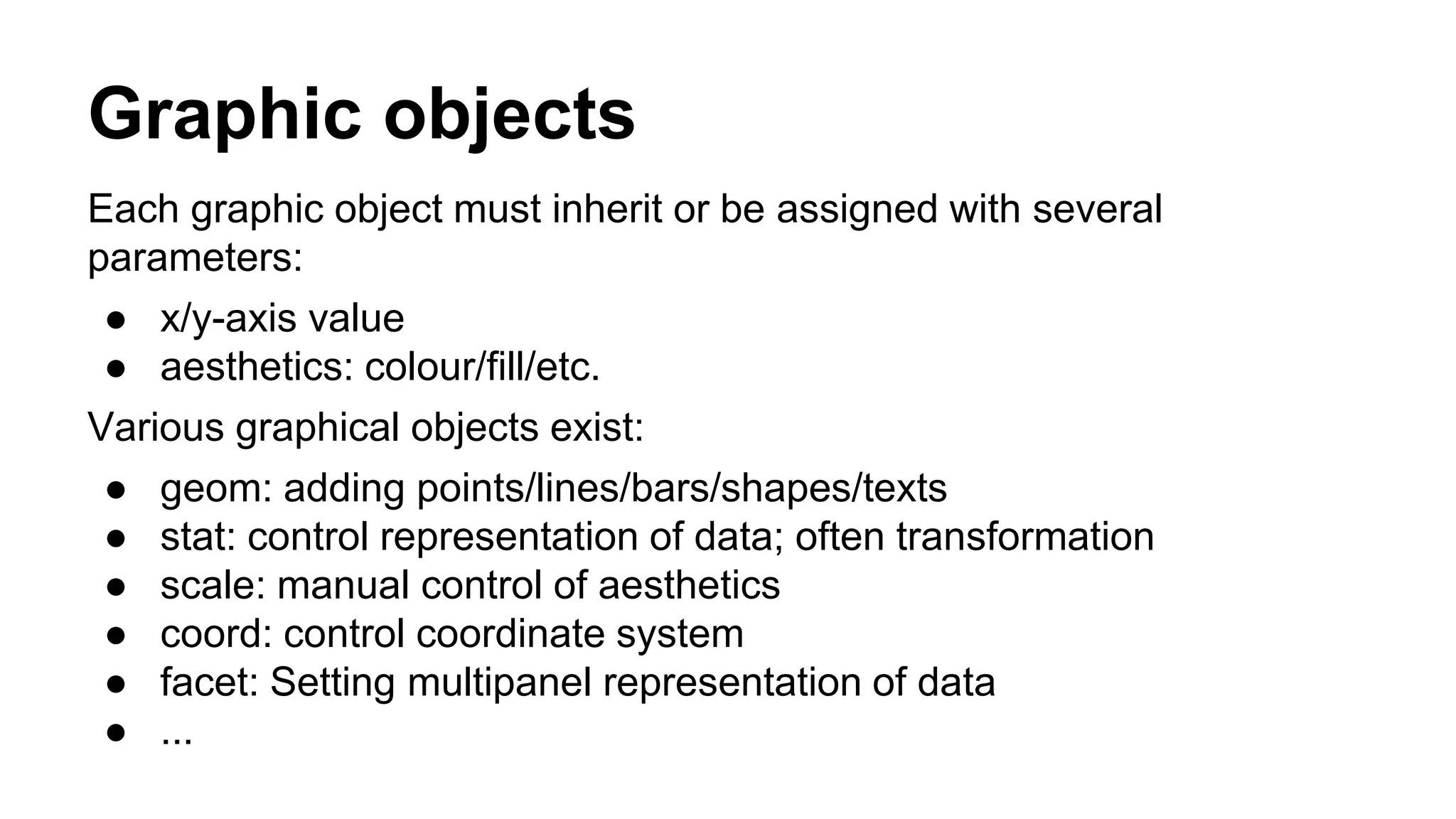 Graphic objects
Each graphic object must inherit or be assigned with several
parameters:
● x/y-axis value
● aesthetics: colour/fill/etc.
Various graphical objects exist:
● geom: adding points/lines/bars/shapes/texts
● stat: control representation of data; often transformation
● scale: manual control of aesthetics
● coord: control coordinate system
● facet: Setting multipanel representation of data
● ...
 