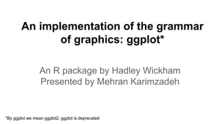 An implementation of the grammar
of graphics: ggplot*
An R package by Hadley Wickham
Presented by Mehran Karimzadeh
*By ggplot we mean ggplot2. ggplot is deprecated
 