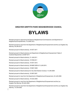 GREATER GRIFFITH PARK NEIGHBORHOOD COUNCIL


                                  BYLAWS
Revised pursuant to approval by the Board of Neighborhood Commissioners and Department of
Neighborhood Empowerment, 18 JUNE 2012

Revised pursuant to input from the Department of Neighborhood Empowerment and the Los Angeles City
Attorney, 09 JAN 2012

Revised pursuant to Board action(s), 18 OCT 2011

Revised pursuant to Board action(s) and Department of Neighborhood Empowerment Table of
Contents Requirement, 20 SEP 2011

Revised pursuant to Board action(s), 21 JUN 2011

Revised pursuant to Board action(s), 15 FEB 2011

Revised pursuant to Board action(s), 19 OCT 2010

Revised pursuant to Board action(s), 09 MAR 2009 & 15 JUN 2010

Revised pursuant to Board action(s), 19 MAY 2009

Revised pursuant to Board action(s) for City Clerk Election Conduct, 15 JAN 2008

Revised pursuant to Board action(s), 18 SEP 2007

Revised pursuant to input from the Department of Neighborhood Empowerment, 20 JUN 2006

Revised pursuant to Board action(s), 16 AUG 2005

Revised pursuant to input from the Department of Neighborhood Empowerment and the Los
Angeles City Attorney, 05 AUG 2004

Revised pursuant to input from the Department of Neighborhood Empowerment and the Los Angeles City
Attorney, 10 JUN 2002
 
