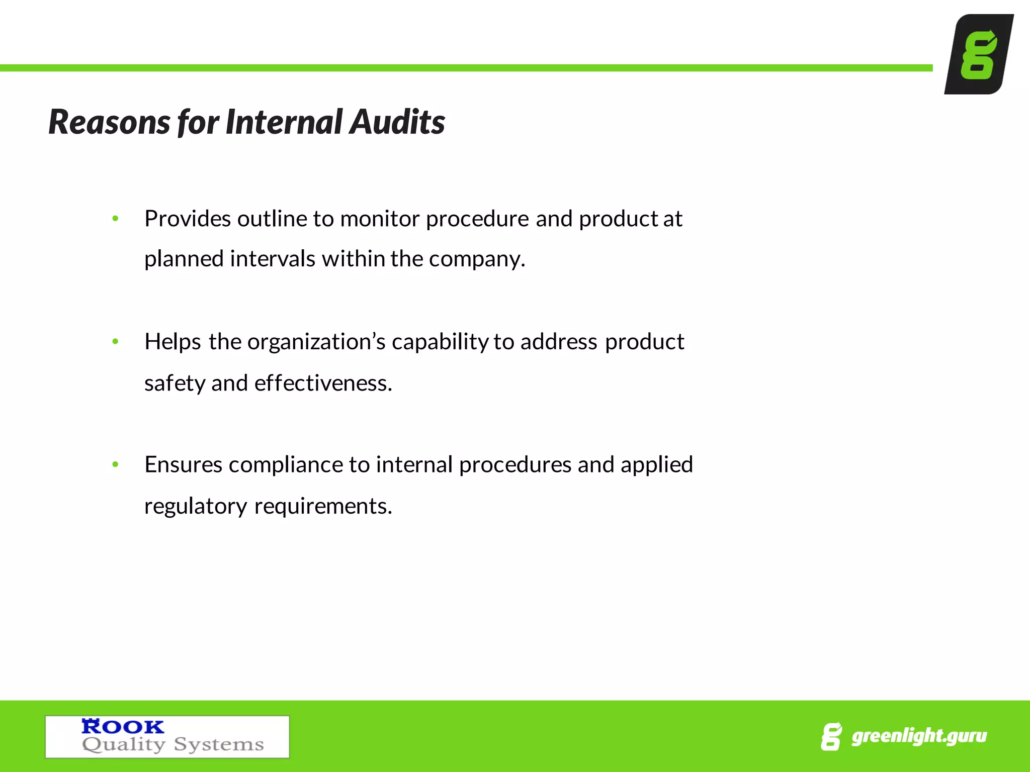 Reasons  for  Internal  Audits
• Provides  outline  to  monitor  procedure  and  product  at  
planned  intervals  within  the  company.
• Helps  the  organization’s  capability  to  address  product  
safety  and  effectiveness.
• Ensures  compliance  to  internal  procedures  and  applied  
regulatory  requirements.
 