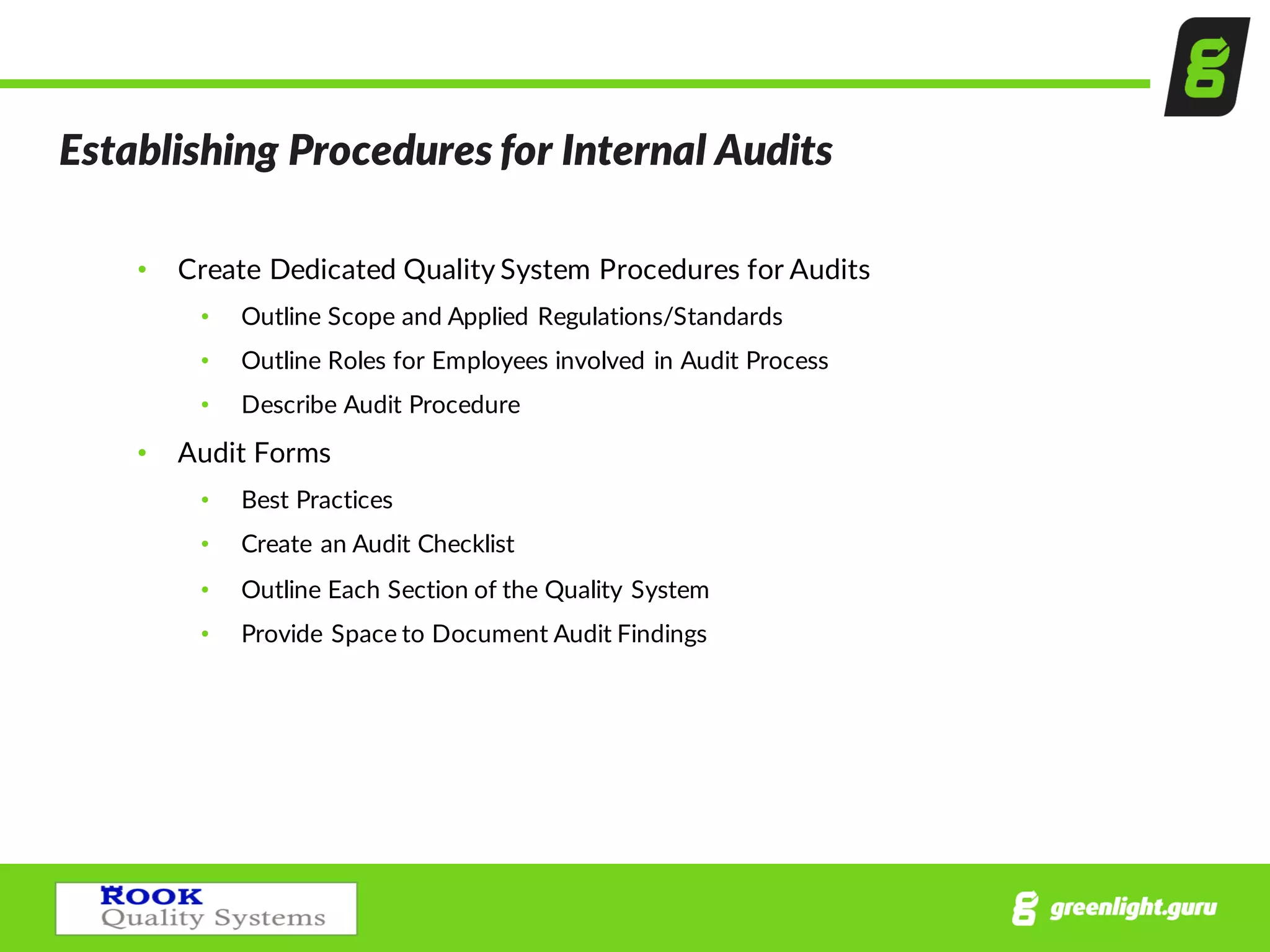 Establishing  Procedures  for  Internal  Audits
• Create  Dedicated  Quality  System  Procedures  for  Audits
• Outline  Scope  and  Applied  Regulations/Standards
• Outline  Roles  for  Employees  involved  in  Audit  Process
• Describe  Audit  Procedure
• Audit  Forms
• Best  Practices
• Create  an  Audit  Checklist
• Outline  Each  Section  of  the  Quality  System
• Provide  Space  to  Document  Audit  Findings  
 