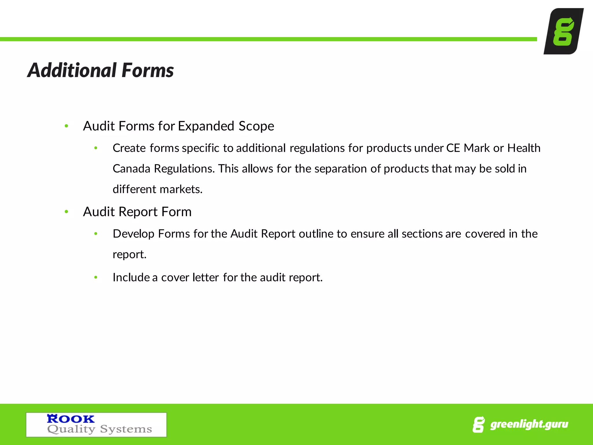 Additional  Forms
• Audit  Forms  for  Expanded  Scope
• Create  forms  specific  to  additional  regulations  for  products  under  CE  Mark  or  Health  
Canada  Regulations.  This  allows  for  the  separation  of  products  that  may  be  sold  in  
different  markets.
• Audit  Report  Form
• Develop  Forms  for  the  Audit  Report  outline  to  ensure  all  sections  are  covered  in  the  
report.    
• Include  a  cover  letter  for  the  audit  report.
 