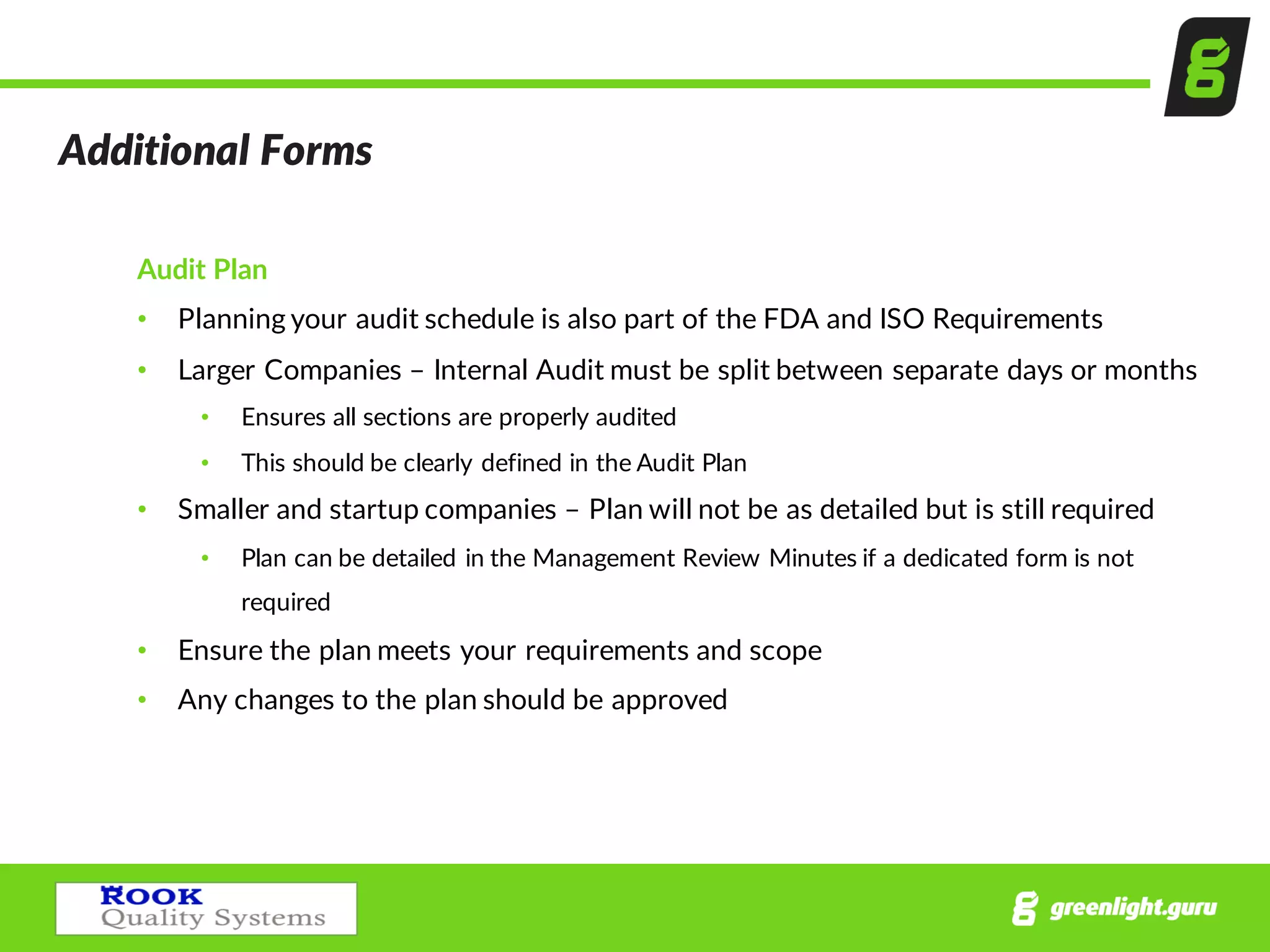 Additional  Forms
Audit  Plan
• Planning  your  audit  schedule  is  also  part  of  the  FDA  and  ISO  Requirements
• Larger  Companies  – Internal  Audit  must  be  split  between  separate  days  or  months  
• Ensures  all  sections  are  properly  audited
• This  should  be  clearly  defined  in  the  Audit  Plan
• Smaller  and  startup  companies  – Plan  will  not  be  as  detailed  but  is  still  required
• Plan  can  be  detailed  in  the  Management  Review  Minutes  if  a  dedicated  form  is  not  
required
• Ensure  the  plan  meets  your  requirements  and  scope
• Any  changes  to  the  plan  should  be  approved
 