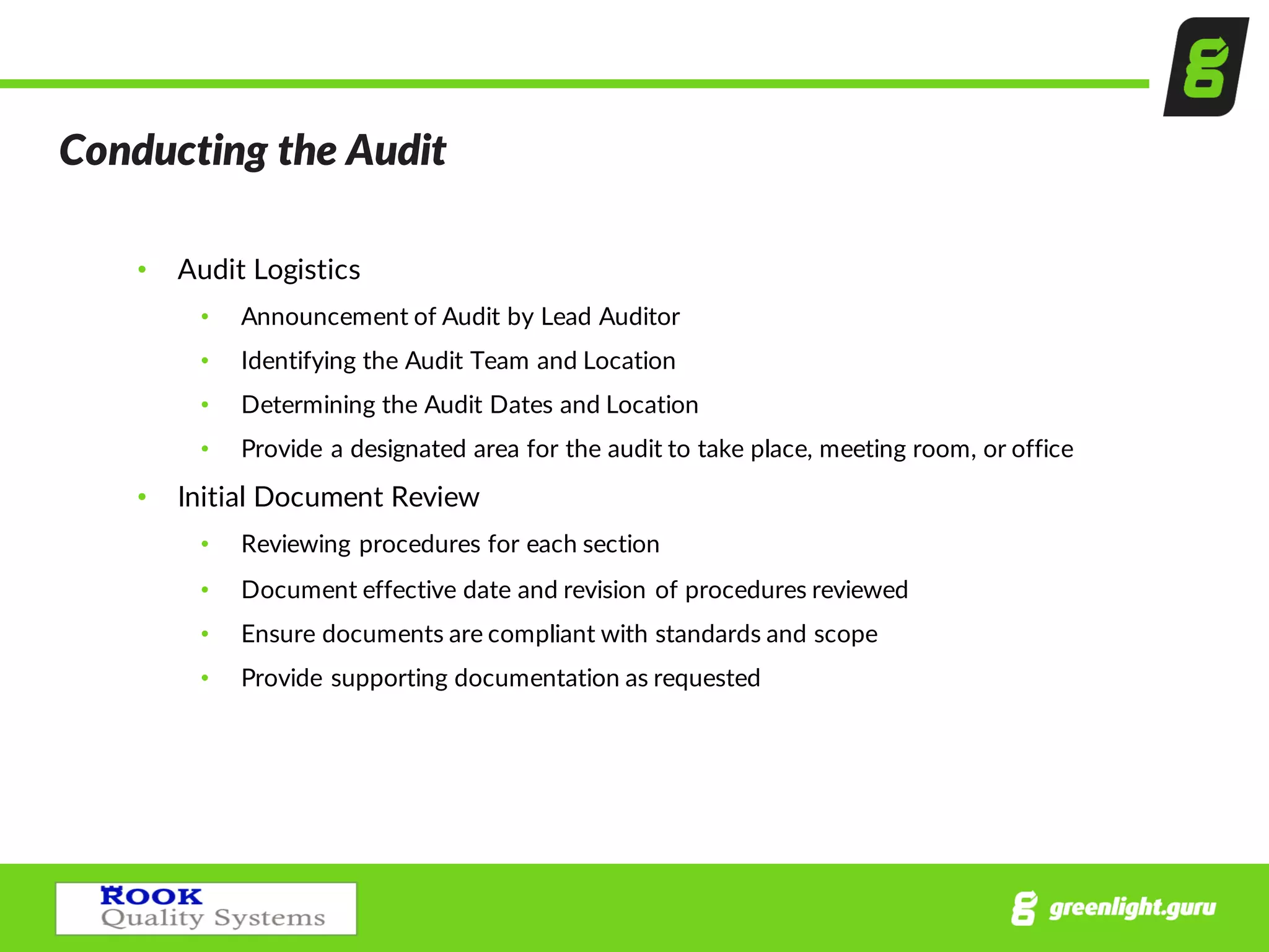 Conducting  the  Audit  
• Audit  Logistics  
• Announcement  of  Audit  by  Lead  Auditor
• Identifying  the  Audit  Team  and  Location
• Determining  the  Audit  Dates  and  Location
• Provide  a  designated  area  for  the  audit  to  take  place,  meeting  room,  or  office
• Initial  Document  Review
• Reviewing  procedures  for  each  section  
• Document  effective  date  and  revision  of  procedures  reviewed
• Ensure  documents  are  compliant  with  standards  and  scope
• Provide  supporting  documentation  as  requested    
 