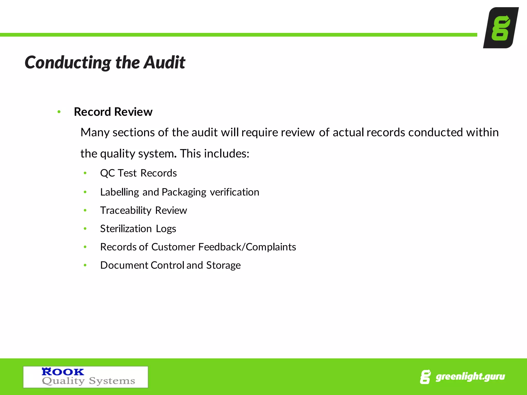 Conducting  the  Audit  
• Record  Review
Many  sections  of  the  audit  will  require  review  of  actual  records  conducted  within  
the  quality  system.  This  includes:
• QC  Test  Records
• Labelling  and  Packaging  verification
• Traceability  Review
• Sterilization  Logs  
• Records  of  Customer  Feedback/Complaints
• Document  Control  and  Storage
 