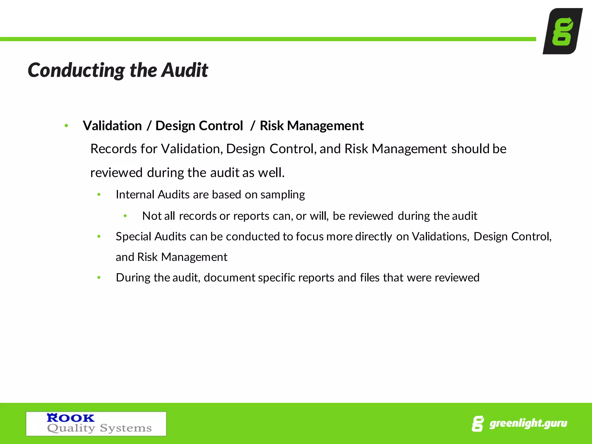 Conducting  the  Audit  
• Validation  /  Design  Control    /  Risk  Management  
Records  for  Validation,  Design  Control,  and  Risk  Management  should  be  
reviewed  during  the  audit  as  well.  
• Internal  Audits  are  based  on  sampling
• Not  all  records  or  reports  can,  or  will,  be  reviewed  during  the  audit
• Special  Audits  can  be  conducted  to  focus  more  directly  on  Validations,  Design  Control,  
and  Risk  Management
• During  the  audit,  document  specific  reports  and  files  that  were  reviewed
 